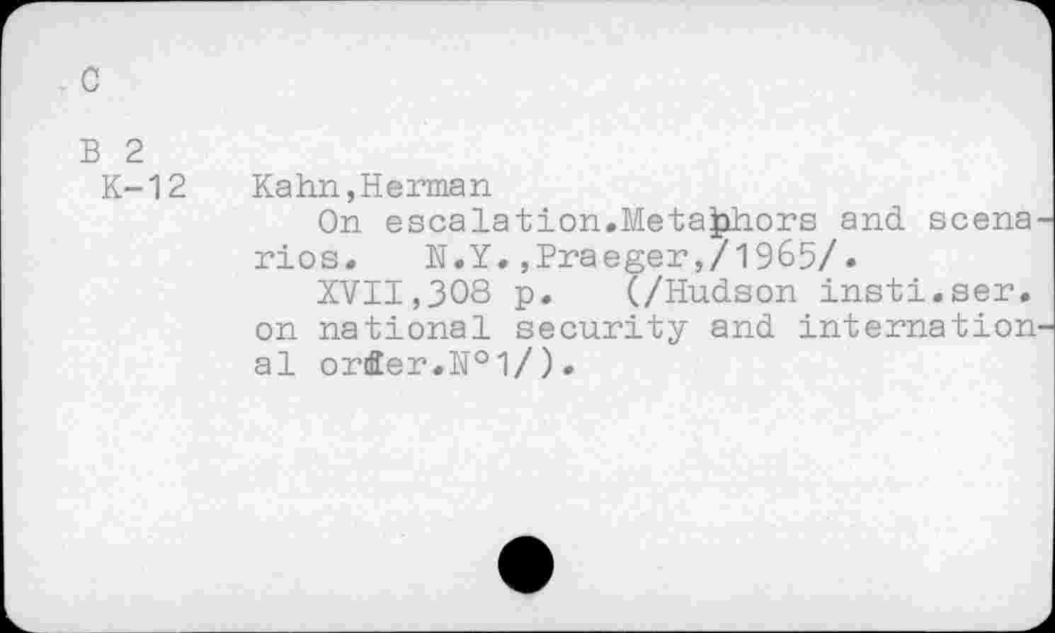 ﻿c
B 2
K-12 Kahn,Herman
On escalation.Metaphors and scena rios.	N.Y.,Praeger,/1965/.
XVII,308 p. (/Hudson insti.ser. on national security and internation al orfier.N°l/).